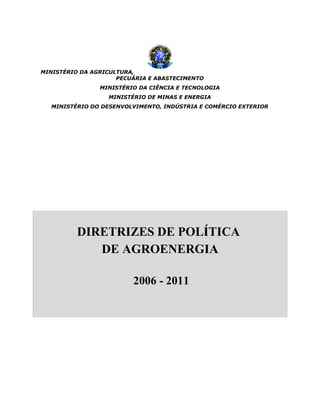 MINISTÉRIO DA AGRICULTURA,
                     PECUÁRIA E ABASTECIMENTO
                MINISTÉRIO DA CIÊNCIA E TECNOLOGIA
                  MINISTÉRIO DE MINAS E ENERGIA
  MINISTÉRIO DO DESENVOLVIMENTO, INDÚSTRIA E COMÉRCIO EXTERIOR




          DIRETRIZES DE POLÍTICA
             DE AGROENERGIA

                         2006 - 2011
 