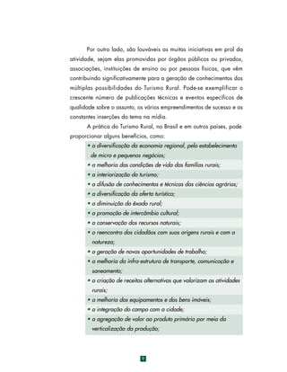 Por outro lado, são louváveis as muitas iniciativas em prol da
atividade, sejam elas promovidas por órgãos públicos ou privados,
associações, instituições de ensino ou por pessoas físicas, que vêm
contribuindo significativamente para a geração de conhecimentos das
múltiplas possibilidades do Turismo Rural. Pode-se exemplificar o
crescente número de publicações técnicas e eventos específicos de
qualidade sobre o assunto, os vários empreendimentos de sucesso e as
constantes inserções do tema na mídia.
A prática do Turismo Rural, no Brasil e em outros países, pode
proporcionar alguns benefícios, como:
• a diversificação da economia regional, pelo estabelecimento
de micro e pequenos negócios;
• a melhoria das condições de vida das famílias rurais;
• a interiorização do turismo;
• a difusão de conhecimentos e técnicas das ciências agrárias;
• a diversificação da oferta turística;
• a diminuição do êxodo rural;
• a promoção de intercâmbio cultural;
• a conservação dos recursos naturais;
• o reencontro dos cidadãos com suas origens rurais e com a
natureza;
• a geração de novas oportunidades de trabalho;
• a melhoria da infra-estrutura de transporte, comunicação e
saneamento;
• a criação de receitas alternativas que valorizam as atividades
rurais;
• a melhoria dos equipamentos e dos bens imóveis;
• a integração do campo com a cidade;
• a agregação de valor ao produto primário por meio da
verticalização da produção;

9

 