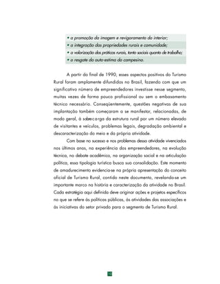 • a promoção da imagem e revigoramento do interior;
• a integração das propriedades rurais e comunidade;
• a valorização das práticas rurais, tanto sociais quanto de trabalho;
• o resgate da auto-estima do campesino.
A partir do final de 1990, esses aspectos positivos do Turismo
Rural foram amplamente difundidos no Brasil, fazendo com que um
significativo número de empreendedores investisse nesse segmento,
muitas vezes de forma pouco profissional ou sem o embasamento
técnico necessário. Conseqüentemente, questões negativas de sua
implantação também começaram a se manifestar, relacionadas, de
modo geral, à sobre c a rga da estrutura rural por um número elevado
de visitantes e veículos, problemas legais, degradação ambiental e
descaracterização do meio e da própria atividade.
Com base no sucesso e nos problemas dessa atividade vivenciados
nos últimos anos, na experiência dos empreendedores, na evolução
técnica, no debate acadêmico, na organização social e na articulação
política, essa tipologia turística busca sua consolidação. Este momento
de amadurecimento evidencia-se na própria apresentação do conceito
oficial de Turismo Rural, contido neste documento, revelando-se um
importante marco na história e caracterização da atividade no Brasil.
Cada estratégia aqui definida deve originar ações e projetos específicos
no que se refere às políticas públicas, às atividades das associações e
às iniciativas do setor privado para o segmento de Turismo Rural.

10

 