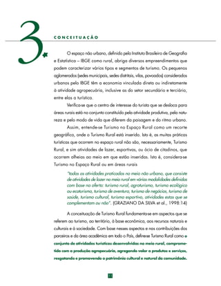 3

CONCEITUAÇÃO

O espaço não urbano, definido pelo Instituto Brasileiro de Geografia
e Estatística – IBGE como rural, abriga diversos empreendimentos que
podem caracterizar vários tipos e segmentos de turismo. Os pequenos
aglomerados (sedes municipais, sedes distritais, vilas, povoados) considerados
urbanos pelo IBGE têm a economia vinculada direta ou indiretamente
à atividade agropecuária, inclusive as do setor secundário e terciário,
entre elas a turística.
Verifica-se que o centro de interesse do turista que se desloca para
áreas rurais está no conjunto constituído pela atividade produtiva, pela natureza e pelo modo de vida que diferem da paisagem e do ritmo urbano.
Assim, entende-se Turismo no Espaço Rural como um re c o rt e
geográfico, onde o Turismo Rural está inserido. Isto é, as muitas práticas
turísticas que ocorrem no espaço rural não são, necessariamente, Turismo
Rural, e sim atividades de lazer, esportivas, ou ócio de citadinos, que
ocorrem alheias ao meio em que estão inseridas. Isto é, considera-se
Turismo no Espaço Rural ou em áreas rurais
“todas as atividades praticadas no meio não urbano, que consiste
de atividades de lazer no meio rural em várias modalidades definidas
com base na oferta: turismo rural, agroturismo, turismo ecológico
ou ecoturismo, turismo de aventura, turismo de negócios, turismo de
saúde, turismo cultural, turismo esportivo, atividades estas que se
complementam ou não”. (GRAZIANO DA SILVA et al., 1998:14)
A conceituação de Turismo Rural fundamenta-se em aspectos que se
referem ao turismo, ao território, à base econômica, aos recursos naturais e
culturais e à sociedade. Com base nesses aspectos e nas contribuições dos
parceiros e da área acadêmica em todo o País, define-se Turismo Rural como o
conjunto de atividades turísticas desenvolvidas no meio rural, comprometido com a produção agropecuária, agregando valor a produtos e serviços,
resgatando e promovendo o patrimônio cultural e natural da comunidade.

11

 
