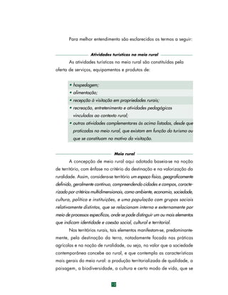 Para melhor entendimento são esclarecidos os termos a seguir:
Atividades turísticas no meio rural

As atividades turísticas no meio rural são constituídas pela
oferta de serviços, equipamentos e produtos de:
• hospedagem;
• alimentação;
• recepção à visitação em propriedades rurais;
• recreação, entretenimento e atividades pedagógicas
vinculadas ao contexto rural;
• outras atividades complementares às acima listadas, desde que
praticadas no meio rural, que existam em função do turismo ou
que se constituam no motivo da visitação.
Meio rural

A concepção de meio rural aqui adotada baseia-se na noção
de território, com ênfase no critério da destinação e na valorização da
ruralidade. Assim, considera-se território um espaço físico, geograficamente
definido, geralmente contínuo, compreendendo cidades e campos, caracterizado por critérios multidimensionais, como ambiente, economia, sociedade,
cultura, política e instituições, e uma população com grupos sociais
relativamente distintos, que se relacionam interna e externamente por
meio de processos específicos, onde se pode distinguir um ou mais elementos
que indicam identidade e coesão social, cultural e territorial.
Nos territórios rurais, tais elementos manifestam-se, predominantemente, pela destinação da terra, notadamente focada nas práticas
agrícolas e na noção de ruralidade, ou seja, no valor que a sociedade
contemporânea concebe ao rural, e que contempla as características
mais gerais do meio rural: a produção territorializada de qualidade, a
paisagem, a biodiversidade, a cultura e certo modo de vida, que se

12

 