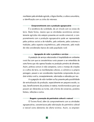 manifestam pela atividade agrícola, a lógica familiar, a cultura comunitária,
a identificação com os ciclos da natureza.
Comprometimento com a produção agropecuária

É a existência da ruralidade, de um vínculo com as coisas da
terra. Desta forma, mesmo que as atividades econômicas eminentemente agrícolas não estejam presentes em escala comercial, o comprometimento com a produção agropecuária pode ser representado
pelas práticas sociais e de trabalho, pelo ambiente, pelos costumes e
tradições, pelos aspectos arquitetônicos, pelo artesanato, pelo modo
de vida considerados típicos de cada população rural.
Agregação de valor a produtos e serviços

A prestação de serviços relacionados à hospitalidade em ambientes
rurais faz com que as características rurais passem a ser entendidas de
outra forma que não apenas focadas na produção primária de alimentos.
Assim, práticas comuns à vida campesina, como o manejo de criações
e o cultivo da terra, as manifestações culturais, a culinária e a própria
paisagem, passam a ser consideradas importantes componentes do produto turístico rural e, conseqüentemente, valorizadas e valoradas por isso.
A a g regação de valor também se faz presente pela possibilidade
de verticalização da produção, especialmente em pequena escala, ou
seja, beneficiamento de produtos in natura, transformando-os para que
possam ser oferecidos ao turista, sob a forma de conservas, produtos
lácteos, refeições e outros.
Resgate e promoção do patrimônio cultural e natural

O Turismo Rural, além do comprometimento com as atividades
agropecuárias, caracteriza-se pela valorização do patrimônio cultural
e natural como elementos da oferta turística. Assim, os empre e n-

13

 