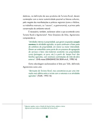 d e d o res, na definição de seus produtos de Turismo Rural, devem
contemplar com a maior autenticidade possível os fatores culturais,
pelo resgate das manifestações e práticas regionais (como o folclore,
os trabalhos manuais, os “causos”, a gastronomia), e primar pela
conservação do ambiente natural.
É necessário, também, esclarecer sobre o que se entende como
Turismo Rural e Agroturismo3. Para Graziano da Silva, Agroturismo
compreende as
“atividades internas à propriedade, que geram ocupações c o m p l ementares às atividades agrícolas, as quais continuam a fazer part e
do cotidiano da propriedade, em menor ou maior intensidade.
Devem ser entendidas como parte de um processo de agregação
de serviços e bens não-materiais existentes nas propriedades
rurais (paisagem, ar puro, etc.) a partir do ‘tempo livre’ das
famílias agrícolas, com eventuais contratações de mão-de-obra
externa”. Grifo nosso (GRAZIANO DA SILVA et al., 1998:14)
Outra abordagem esclarecedora é feita por Tulik, definindo
Agroturismo como uma
“derivação do Turismo Rural, mas caracteriza-se por uma interação mais efetiva entre o turista com a natureza e as atividades
agrícolas”. (TULIK, 1993:14)

3

Algumas regiões, como o Estado do Espírito Santo, adotam o termo
Agroturismo para todas as atividades de Turismo Rural.

14

 