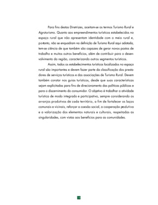 Para fins destas Diretrizes, aceitam-se os termos Turismo Rural e
Agroturismo. Quanto aos empreendimentos turísticos estabelecidos no
espaço rural que não apresentam identidade com o meio rural e,
p o rtanto, não se enquadram na definição de Turismo Rural aqui adotada,
tem-se ciência de que também são capazes de gerar novos postos de
trabalho e muitos outros benefícios, além de contribuir para o desenvolvimento da região, caracterizando outros segmentos turísticos.
Assim, todos os estabelecimentos turísticos localizados no espaço
rural são importantes e devem fazer parte da classificação dos prestadores de serviços turísticos e das associações de Turismo Rural. Devem
também constar nos guias turísticos, desde que suas características
sejam explicitadas para fins de direcionamento das políticas públicas e
para o discernimento do consumidor. O objetivo é trabalhar a atividade
turística de modo integrado e participativo, sempre considerando os
a rranjos produtivos de cada território, a fim de fortalecer os laços
comunais e vicinais, reforçar a coesão social, a cooperação pro d u t i v a
e a valorização dos elementos naturais e culturais, respeitadas as
singularidades, com vistas aos benefícios para as comunidades.

15

 