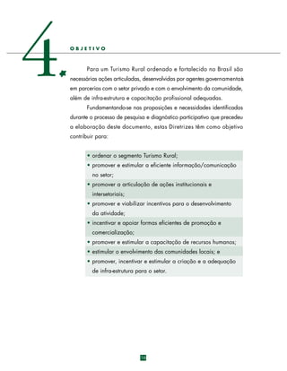 4

OBJETIVO

Para um Turismo Rural ordenado e fortalecido no Brasil são
necessárias ações articuladas, desenvolvidas por agentes governamentais
em parcerias com o setor privado e com o envolvimento da comunidade,
além de infra-estrutura e capacitação profissional adequadas.
Fundamentando-se nas proposições e necessidades identificadas
durante o processo de pesquisa e diagnóstico participativo que precedeu
a elaboração deste documento, estas Diretrizes têm como objetivo
contribuir para:
• ordenar o segmento Turismo Rural;
• promover e estimular a eficiente informação/comunicação
no setor;
• promover a articulação de ações institucionais e
intersetoriais;
• promover e viabilizar incentivos para o desenvolvimento
da atividade;
• incentivar e apoiar formas eficientes de promoção e
comercialização;
• promover e estimular a capacitação de recursos humanos;
• estimular o envolvimento das comunidades locais; e
• promover, incentivar e estimular a criação e a adequação
de infra-estrutura para o setor.

16

 