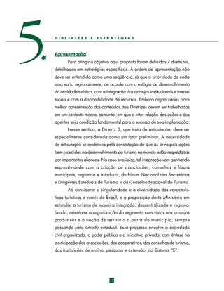 5

DIRETRIZES

E

E STRATÉGIAS

Apresentação
Para atingir o objetivo aqui proposto foram definidas 7 diretrizes,
detalhadas em estratégias específicas. A ordem de apresentação não
deve ser entendida como uma seqüência, já que a prioridade de cada
uma varia regionalmente, de acordo com o estágio de desenvolvimento
da atividade turística, com a integração dos arranjos institucionais e intersetoriais e com a disponibilidade de recursos. Embora organizadas para
melhor apresentação dos conteúdos, tais Diretrizes devem ser trabalhadas
em um contexto macro, conjunto, em que a inter- relação das ações e dos
agentes seja condição fundamental para o sucesso de sua implantação.
Nesse sentido, a Diretriz 3, que trata de articulação, deve ser
especialmente considerada como um fator preliminar. A necessidade
de articulação se evidencia pela constatação de que as principais ações
bem-sucedidas no desenvolvimento do turismo no mundo estão respaldadas
por importantes alianças. No caso brasileiro, tal integração vem ganhando
expressividade com a criação de associações, conselhos e fóruns
municipais, regionais e estaduais, do Fórum Nacional dos Secretários
e Dirigentes Estaduais de Turismo e do Conselho Nacional de Turismo.
Ao considerar a singularidade e a diversidade das características turísticas e rurais do Brasil, e a proposição deste Ministério em
estimular o turismo de maneira integrada, descentralizada e regionalizada, orienta-se a organização do segmento com vistas aos arranjos
p rodutivos e à noção de território a partir do município, sempre
passando pelo âmbito estadual. Esse processo envolve a sociedade
civil organizada, o poder público e a iniciativa privada, com ênfase na
p a rticipação das associações, das cooperativas, dos conselhos de turismo,
das instituições de ensino, pesquisa e extensão, do Sistema “S”.

17

 