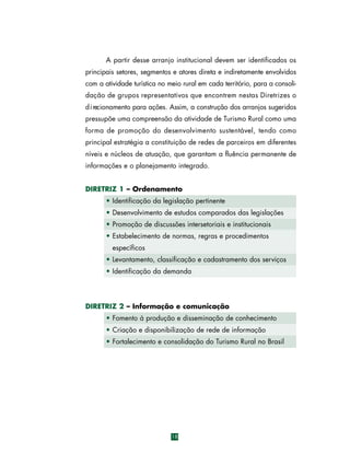 A partir desse arranjo institucional devem ser identificados os
principais setores, segmentos e atores direta e indiretamente envolvidos
com a atividade turística no meio rural em cada território, para a consolidação de grupos representativos que encontrem nestas Diretrizes o
d i recionamento para ações. Assim, a construção dos arranjos sugeridos
pressupõe uma compreensão da atividade de Turismo Rural como uma
f o rma de promoção do desenvolvimento sustentável, tendo como
principal estratégia a constituição de redes de parceiros em diferentes
níveis e núcleos de atuação, que garantam a fluência permanente de
informações e o planejamento integrado.
DIRETRIZ 1 – Ordenamento
• Identificação da legislação pertinente
• Desenvolvimento de estudos comparados das legislações
• Promoção de discussões intersetoriais e institucionais
• Estabelecimento de normas, regras e procedimentos
específicos
• Levantamento, classificação e cadastramento dos serviços
• Identificação da demanda

DIRETRIZ 2 – Informação e comunicação
• Fomento à produção e disseminação de conhecimento
• Criação e disponibilização de rede de informação
• Fortalecimento e consolidação do Turismo Rural no Brasil

18

 