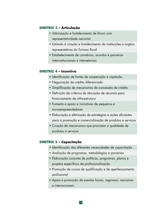 DIRETRIZ 3 – Articulação
• Valorização e fortalecimento de fórum com
representatividade nacional
• Estímulo à criação e fortalecimento de instituições e órgãos
representativos do Turismo Rural
• Estabelecimento de convênios, acordos e parcerias
interinstitucionais e intersetoriais
DIRETRIZ 4 – Incentivo
• Identificação de fontes de cooperação e captação
• Negociação de crédito diferenciado
• Simplificação de mecanismos de concessão de crédito
• Definição de critérios de alocação de recursos para
financiamento de infra-estrutura
• Fomento e apoio a iniciativas de pequenos e
microempreendedores
• Elaboração e efetivação de estratégias e ações eficientes
para a promoção e comercialização de produtos e serviços
• Criação de mecanismos que priorizem a qualidade de
produtos e serviços
DIRETRIZ 5 – Capacitação
• Identificação das diferentes necessidades de capacitação
• Avaliação de programas, metodologias e parcerias
• Elaboração conjunta de políticas, programas, planos e
projetos específicos de profissionalização
• Promoção de cursos de qualificação e de aperfeiçoamento
profissional
• Apoio e promoção de eventos locais, regionais, nacionais
e internacionais

19

 