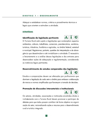 DIRETRIZ

1

–

ORDENAMENTO

Adequar e estabelecer normas, critérios e procedimentos técnicos e
legais que orientem e estimulem a atividade.
ESTRATÉGIAS

Identificação da legislação pertinente
O Turismo Rural está sujeito a legislações que contemplam aspectos
ambientais, culturais, trabalhistas, comerciais, previdenciários, sanitários,
turísticos, tributários, fundiários e agrícolas, no âmbito federal, estadual
e municipal. Registram-se, portanto, questões de interpretação e de abrangência que desestimulam e até inviabilizam a atividade. É necessário
o levantamento e a análise dessas legislações e dos entraves para
desencadear ações de adequação e regulamentação, considerando
as instâncias legais pertinentes.
Desenvolvimento de estudos comparados das legislações

Estudos e comparações devem ser efetuados por profissionais que
dominem a legislação de cada setor e âmbito para embasar a elaboração
de marcos e normas simplificadas que favoreçam a tomada de decisões.
Promoção de discussões intersetoriais e institucionais

Os setores, atividades, associações e instituições envolvidos direta e
i n d i retamente com o Turismo Rural devem promover e participar de
debates para que todos possam contribuir de forma objetiva na org a n ização do setor, racionalizando ações e recursos para o desenvolvimento
rural e turístico integrado.

21

 