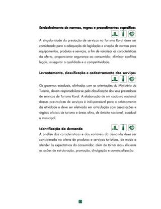 Estabelecimento de normas, regras e procedimentos específicos

A singularidade da prestação de serviços no Turismo Rural deve ser
considerada para a adequação da legislação e criação de normas para
equipamentos, produtos e serviços, a fim de valorizar as características
da oferta, proporcionar segurança ao consumidor, eliminar conflitos
legais, assegurar a qualidade e a competitividade.
Levantamento, classificação e cadastramento dos serviços

Os governos estaduais, alinhados com as orientações do Ministério do
Turismo, devem responsabilizar-se pela classificação dos seus prestadores
de serviços de Turismo Rural. A elaboração de um cadastro nacional
desses pre s t a d o res de serviços é indispensável para o ordenamento
da atividade e deve ser efetivado em articulação com associações e
órgãos oficiais de turismo e áreas afins, de âmbito nacional, estadual
e municipal.
Identificação da demanda
A análise das características e das variáveis da demanda deve ser
considerada na oferta de produtos e serviços turísticos, de modo a
atender às expectativas do consumidor, além de tornar mais eficiente
as ações de estruturação, promoção, divulgação e comercialização.

22

 