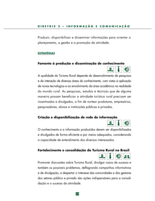DIRETRIZ

2

–

INFORMAÇÃO

E

COMUNICAÇÃO

P ro d u z i r, disponibilizar e disseminar informações para orientar o
planejamento, a gestão e a promoção da atividade.
ESTRATÉGIAS

Fomento à produção e disseminação de conhecimento

A qualidade do Turismo Rural depende do desenvolvimento de pesquisas
e da interação de diversas áreas do conhecimento, com vistas à aplicação
de novas tecnologias e ao envolvimento da área acadêmica na realidade
do mundo rural. As pesquisas, estudos e técnicas que de alguma
maneira possam beneficiar a atividade turística rural precisam ser
incentivados e divulgados, a fim de nortear produtores, empresários,
pesquisadores, alunos e instituições públicas e privadas.
Criação e disponibilização de rede de informação

O conhecimento e a informação produzidos devem ser disponibilizados
e divulgados de forma eficiente e por meios adequados, considerando
a capacidade de entendimento dos diversos interessados.
Fortalecimento e consolidação do Turismo Rural no Brasil

Promover discussões sobre Turismo Rural, divulgar casos de sucesso e
também os possíveis problemas, deflagrando campanhas informativas
e de divulgação, e despertar o interesse das comunidades e dos gestores
dos setores público e privado são ações indispensáveis para a consolidação e o sucesso da atividade.
23

 