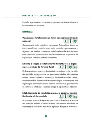 DIRETRIZ

3

–

ARTICULAÇÃO

Estimular e promover a cooperação no processo de desenvolvimento e
fortalecimento da atividade.
ESTRATÉGIAS

Valorização e fortalecimento de fórum com representatividade
nacional
Os assuntos de maior relevância inerentes ao Turismo Rural devem ser
tratados em fórum, comissão, associação ou similar, que represente o
segmento, de modo a contemplar cada Estado da Federação como
fonte referencial para discussão, encaminhamento de propostas e de
negociações junto aos poderes competentes.
Estímulo à criação e fortalecimento de instituições e órgãos
representativos do Turismo Rural
O desenvolvimento ordenado da atividade depende do poder de união
dos envolvidos em organizações, as quais devem trabalhar pelos interesses
comuns, prestando assistência e orientação, fiscalizando e também criando,
acompanhando e disseminando novas tecnologias e informações. Tais
organizações devem estruturar-se a partir de bases locais e, por intermédio
de instituições estaduais e regionais, chegar à re p resentação nacional.
Estabelecimento de convênios, acordos e parcerias interinstitucionais e intersetoriais
As parcerias, a troca de experiências e a união de esforços e recursos
das instituições em todos os âmbitos e setores com interesses afins devem ser
viabilizadas e priorizadas para maior agilidade de ações e de recursos.

24

 