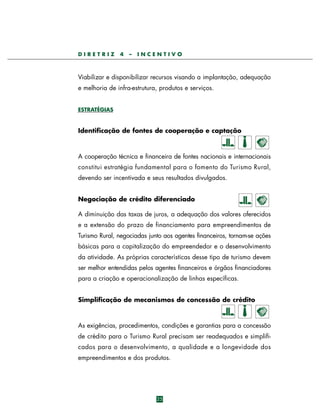 DIRETRIZ

4

–

INCENTIVO

Viabilizar e disponibilizar recursos visando a implantação, adequação
e melhoria de infra-estrutura, produtos e serviços.
ESTRATÉGIAS

Identificação de fontes de cooperação e captação

A cooperação técnica e financeira de fontes nacionais e internacionais
constitui estratégia fundamental para o fomento do Turismo Rural,
devendo ser incentivada e seus resultados divulgados.
Negociação de crédito diferenciado
A diminuição das taxas de juros, a adequação dos valores oferecidos
e a extensão do prazo de financiamento para empreendimentos de
Turismo Rural, negociadas junto aos agentes financeiros, tornam-se ações
básicas para a capitalização do empreendedor e o desenvolvimento
da atividade. As próprias características desse tipo de turismo devem
ser melhor entendidas pelos agentes financeiros e órgãos financiadores
para a criação e operacionalização de linhas específicas.
Simplificação de mecanismos de concessão de crédito

As exigências, procedimentos, condições e garantias para a concessão
de crédito para o Turismo Rural precisam ser readequados e simplificados para o desenvolvimento, a qualidade e a longevidade d o s
empreendimentos e dos produtos.

25

 
