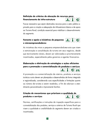 Definição de critérios de alocação de recursos para
financiamento de infra-estrutura
Faz-se necessário que sejam destinados recursos para o setor público e
privado para a criação e adequação de infra-estrutura básica e de apoio
ao Turismo Rural, condição essencial para viabilizar o desenvolvimento
do segmento.
Fomento e apoio a iniciativas de pequenos
e microempreendedores
As iniciativas dos micro e pequenos empre e n d e d o res rurais que visem
a estruturação e consolidação do turismo em seus negócios, desde
que tecnicamente viáveis, devem ser valorizadas e prioritariamente
incentivadas, especialmente pelos governos e agentes financeiros.
Elaboração e efetivação de estratégias e ações eficientes
para a promoção e comercialização de produtos e serv i ç o s

A promoção e a comercialização de ro t e i ros, produtos e serv i ç o s
turísticos rurais devem ser planejadas e desenvolvidas de forma integrada
e regionalizada, considerando suas especificidades e limitações quanto
ao número de turistas a serem recebidos, a fim de valorizar o atendimento personalizado e tipicamente familiar.
Criação de mecanismos que priorizem a qualidade de
produtos e serviços
Normas, certificações e instruções de inspeção específicas para a
c o m e rcialização dos produtos, serviços e roteiros de Turismo Rural que
visem a qualidade e credibilidade do segmento devem ser criadas e
incentivadas.

26

 