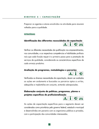 DIRETRIZ

5

–

CAPACITAÇÃO

Preparar os agentes e atores envolvidos na atividade para atuarem
voltados para a qualidade.
ESTRATÉGIAS

Identificação das diferentes necessidades de capacitação

Verificar as diferentes necessidades de qualificação nos empreendimentos,
nas comunidades, e as respectivas competências e habilidades profissionais que cada função requer é o primeiro passo para a prestação de
serviços de qualidade, considerando as características específicas de
cada arranjo produtivo.
Avaliação de programas, metodologias e parcerias

Verificadas as diversas necessidades de capacitação, devem ser avaliadas
as ações em andamento e buscados os parc e i ros aptos a uni-las,
adequá-las e implantá-las em conjunto, evitando sobreposições.
Elaboração conjunta de políticas, programas, planos e
projetos específicos de profissionalização

As ações de capacitação específicas para o segmento devem ser
consideradas como prioritárias pelo governo federal, estadual e municipal
e desenvolvidas em parceria com os organismos públicos e privados,
com a participação das comunidades interessadas.

27

 
