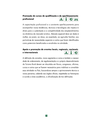 Promoção de cursos de qualificação e de aperfeiçoamento
profissional
A capacitação profissional e o constante aperfeiçoamento para
acompanhar novas tendências, técnicas e tecnologias são impre s c i ndíveis para a sustentação e a competitividade dos empreendimentos
na dinâmica do mercado turístico. Atenção especial deve ser dada à
mulher, ao jovem, ao idoso, ao assentado, ao agricultor familiar, aos
port a d o re de necessidades especiais e outros que forem identificados
s
como potenciais beneficiados e envolvidos na atividade.
Apoio e promoção de eventos locais, regionais, nacionais
e internacionais
A definição de conceitos, novos segmentos e rumos e também a necessidade de ordenamento, de regulamentação e o próprio desenvolvimento
do Turismo Rural devem ser discutidos em fóruns, congressos, oficinas,
cursos e outros que se fizerem necessários para viabilizar e consolidar
essa atividade no País, buscando-se sempre o aprimoramento técnico e
novas parcerias, cabendo aos órgãos oficiais, respeitadas as hierarquias
e ouvida a área acadêmica, a oficialização de tais definições.

28

 