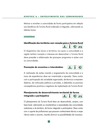 D I R E T R I Z 6 – E N V O LV I M E N T O D A S C O M U N I D A D E S

Motivar e envolver a comunidade de forma participativa em relação
aos benefícios do Turismo Rural ordenado e integrado, valorizando os
talentos locais.
ESTRATÉGIAS

Identificação dos territórios com vocação para o Turismo Rural

O diagnóstico dos locais e territórios nos quais a comunidade e a
região tenham vocação e interesse em desenvolver o Turismo Rural
deve preceder a elaboração de quaisquer programas e ações com
as comunidades.
Promoção de encontros e intercâmbios
A realização de ações visando o engajamento da comunidade e a
troca de experiências deve ser incentivada e apoiada. Deve contar
com a participação da sociedade organizada, de técnicos e empreendedores, de instituições públicas e privadas, e debatidas as possíveis
conseqüências positivas e negativas da implantação do Turismo Rural.
Planejamento do desenvolvimento territorial de forma
integrada e participativa
O planejamento do Turismo Rural deve ser desenvolvido, sempre, com
base local, valorizando as características e necessidades das comunidades
autóctones e do território, de forma integrada e participativa. Deve contar
com o suporte de profissionais que possuam conhecimento técnico e experiência sobre o assunto, visando diminuir as possibilidades de insucesso.

29

 