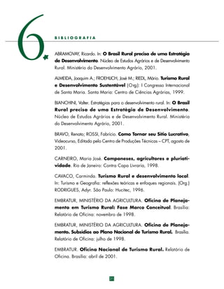 6

BIBLIOGRAFIA

ABRAMOVAY, Ricardo. In: O Brasil Rural precisa de uma Estratégia
de Desenvolvimento. Núcleo de Estudos Agrários e de Desenvolvimento
Rural. Ministério do Desenvolvimento Agrário, 2001.
ALMEIDA, Joaquim A.; FROEHLICH, José M.; RIEDL, Mário. Turismo Rural
e Desenvolvimento Sustentável ( O rg.): I Congresso Internacional
de Santa Maria. Santa Maria: Centro de Ciências Agrárias, 1999.
BIANCHINI, Valter. Estratégias para o desenvolvimento rural. In: O Brasil
Rural precisa de uma Estratégia de Desenvolvimento.
Núcleo de Estudos Agrários e de Desenvolvimento Rural. Ministério
do Desenvolvimento Agrário, 2001.
BRAVO, Renato; ROSSI, Fabrício. Como Tornar seu Sítio Lucrativo,
Videocurso, Editado pelo Centro de Produções Técnicas – CPT, agosto de
2001.
CARNEIRO, Maria José. Camponeses, agricultores e pluriatividade. Rio de Janeiro: Contra Capa Livraria, 1998.
CAVACO, Carminda. Turismo Rural e desenvolvimento local.
In: Turismo e Geografia: reflexões teóricas e enfoques regionais. (Org.)
RODRIGUES, Adyr. São Paulo: Hucitec, 1996.
EMBRATUR, MINISTÉRIO DA AGRICULTURA. Oficina de Planejamento em Turismo Rural: Fase Marco Conceitual. Brasília:
Relatório de Oficina: novembro de 1998.
EMBRATUR, MINISTÉRIO DA AGRICULTURA. Oficina de Planejamento. Subsídios ao Plano Nacional de Turismo Rural. Brasília.
Relatório de Oficina: julho de 1998.
EMBRATUR. Oficina Nacional de Turismo Rural. Relatório de
Oficina. Brasília: abril de 2001.

31

 