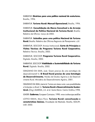 EMBRATUR. Diretrizes para uma política nacional de ecoturismo.
Brasília, 1994.
EMBRATUR. Turismo Rural: Manual Operacional. Brasília, 1994.
EMBRATUR. Consolidação do Marco Conceitual e do Arranjo
Institucional da Política Nacional de Turismo Rural. Brasília:
Relatório de Oficina: março de 2002.
EMBRATUR. Subsídios para uma política Nacional de Turismo
Rural. Brasília: Relatório das Oficinas Regionais de Planejamento: s/d.
EMBRATUR, SESCOOP. Arranjo Institucional, Carta de Princípios e
Visitas Técnicas do Programa Turismo Rural Cooperativo.
Relatório Técnico. Brasília, 2003.
EMBRATUR, SESCOOP. Programa Turismo Rural Cooperativo.
Digitado. Brasília, 2002.
EMBRATUR, SESCOOP. Viabilidade e Sustentabilidade do Turismo
Rural. Digitado. Brasília, 2002.
GRAZIANO DA SILVA, José. Quem precisa de uma estratégia de
desenvolvimento? In: O Brasil Rural precisa de uma Estratégia
de Desenvolvimento. Núcleo de Estudos Agrários e de Desenvolvimento Rural. Ministério do Desenvolvimento Agrário, 2001.
GRAZIANO DA SILVA, José et al. Turismo em áreas rurais: suas possibilidades
e limitações no Brasil. In: Turismo Rural e Desenvolvimento Sustentável. (Org.) ALMEIDA, J.A. et al. Santa Maria: Centro Gráfico,1998.
LEADER. Cadernos. European Comission, 1998. www.rural-europe.aeidl.be
LOTTICI KRAHL, Mara Flora. Turismo Rural: conceituação e
características básicas. Dissertação de Mestrado. Brasília, GEA/IH.
UnB: 2002.

32

 