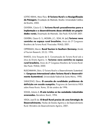 LOTTICI KRAHL, Mara Flora. O Turismo Rural e a Ressignificação
da Paisagem. Dissertação de Mestrado. Brasília: Universidade Católica
de Brasília, 2002.
OLIVEIRA, Cássio G. S. Turismo Rural: procedimentos para a
implantação e o desenvolvimento dessa atividade em propriedades rurais. Dissertação de Mestrado. São Paulo: ECA/USP, 2001.
OLIVEIRA, Cássio G. S.; MOURA, J.C.; SGAI, M. (ed.) Turismo: novo
caminho no espaço rural brasileiro . Anais do 3º Congresso
Brasileiro de Turismo Rural. Piracicaba: FEALQ, 2001.
OPPERMAN, Marvin. Rural Tourism in Southern Germany. Annals
of Tourism Research, 23 (1): 1996.
RAMOS, Lívia Torquato da S. Conceituação do Turismo Rural sob a
ótica do Direito Agrário. In: Turismo: novo caminho no espaço
rural brasileiro. Anais do 2º Congresso Brasileiro de Turismo Rural.
São Paulo: FEALQ, 2000.
RUSCHMANN, Dóris. O Turismo Rural e o Desenvolvimento Sustentável.
In: Congresso Internacional sobre Turismo Rural e Desenvolvimento Sustentável. Universidade Federal de Santa Maria, 1998.
SARACENO, Elena. O conceito de ruralidade: problemas de
definição em escala euro p é i a . Programa de Seminários INEA
sobre Áreas Rurais. Roma, 30 de outubro de 1996.
SOUSA, Antonio A. El ocio turístico en las sociedades industriales
avanzadas. Barcelona: Bosch, 1994.
VEIGA, José Eli da. O Brasil Rural precisa de uma Estratégia de
Desenvolvimento. Núcleo de Estudos Agrários e de Desenvolvimento
Rural. Ministério do Desenvolvimento Agrário, 2001.

33

 