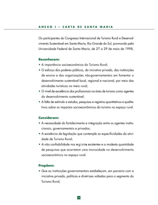 ANEXO

I

–

CARTA

DE

SANTA

MARIA

Os participantes do Congresso Internacional de Turismo Rural e Desenvolvimento Sustentável em Santa Maria, Rio Grande do Sul, promovido pela
Universidade Federal de Santa Maria, de 27 a 29 de maio de 1998,
Reconhecem:
• A importância socioeconômica do Turismo Rural;
• O esforço dos poderes públicos, da iniciativa privada, das instituições
de ensino e das organizações não-governamentais em fomentar o
desenvolvimento sustentável local, regional e nacional, por meio das
atividades turísticas no meio rural;
• O nível de excelência dos profissionais na área de turismo como agentes
do desenvolvimento sustentável;
• A falta de estímulo a estudos, pesquisas e registros quantitativos e qualitativos sobre os impactos socioeconômicos do turismo no espaço rural.
Consideram:
• A necessidade do fortalecimento e integração entre os agentes institucionais, governamentais e privados;
• A existência de legislação que contemple as especificidades da atividade de Turismo Rural;
• A não confiabilidade nos re g i s t ro existentes e a modesta quantidade
s
de pesquisas que acarretam uma morosidade no desenvolvimento
socioeconômico no espaço rural.
Propõem:
• Que as instituições governamentais estabeleçam, em parceria com a
iniciativa privada, políticas e diretrizes voltadas para o segmento do
Turismo Rural;

34

 