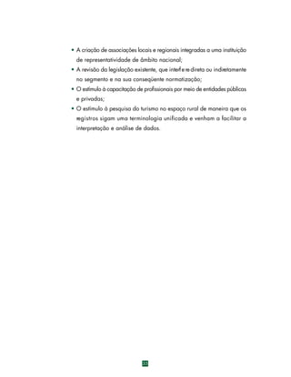 • A criação de associações locais e regionais integradas a uma instituição
de representatividade de âmbito nacional;
• A revisão da legislação existente, que interf e re direta ou indiretamente
no segmento e na sua conseqüente normatização;
• O estímulo à capacitação de profissionais por meio de entidades públicas
e privadas;
• O estímulo à pesquisa do turismo no espaço rural de maneira que os
re g i s t ros sigam uma terminologia unificada e venham a facilitar a
interpretação e análise de dados.

35

 