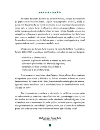 APRESENTAÇÃO

Em razão do caráter dinâmico da atividade turística, somado à necessidade
de promoção do desenvolvimento, surgem novos segmentos turísticos, dentre os
quais vem despontando, de forma promissora e com incontestável potencial em
nosso país, o Turismo Rural. É relevante o número de propriedades rurais que
estão incorporando atividades turísticas em suas rotinas. Percebe-se que são
necessárias ações para a estruturação e a caracterização desse tipo de turismo
para que essa tendência não ocorra desordenadamente, de modo a consolidar o
Turismo Rural como uma opção de lazer para o turista e uma importante e viável
oportunidade de renda para o empreendedor rural.
O segmento de Turismo Rural insere-se no contexto do Plano Nacional do
Turismo 2003–2007 proposto por este Ministério, na medida em que contribui para:
- diversificar a oferta turística;
- aumentar os postos de trabalho e a renda no meio rural;
- valorizar a pluralidade e as diferenças regionais;
- consolidar produtos turísticos de qualidade; e
- interiorizar a atividade turística.
Para demonstrar o entendimento deste Governo, de que o Turismo Rural é realmente importante para o País, o Ministério do Turismo apresenta as Diretrizes para o
Desenvolvimento do Turismo Rural – Brasil, fruto do trabalho multidisciplinar de técnicos,
agentes e atores envolvidos com a atividade turística e o desenvolvimento ru r a l ,
iniciado em 1997.
Este documento tem como base a valorização da ruralidade, a conservação
do meio ambiente, os aspectos socioeconômicos do setor, com destaque para a agricultura familiar, e a articulação interinstitucional e intersetorial, definindo algumas ações
n o rteadoras para o envolvimento do poder público, iniciativa privada, organizações
não-govern
amentais e comunidades. Espera-se, assim, que o Turismo Rural realmente
possa consolidar-se como vetor de desenvolvimento com inclusão social.

Walfrido dos Mares Guia
Ministro do Turismo
5

 