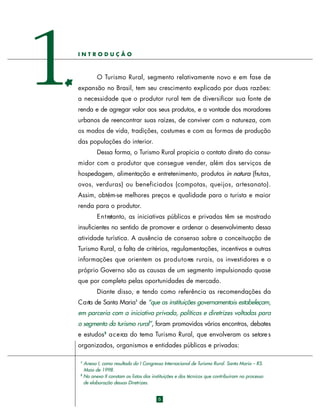 1

INTRODUÇÃO

O Turismo Rural, segmento relativamente novo e em fase de
expansão no Brasil, tem seu crescimento explicado por duas razões:
a necessidade que o produtor rural tem de diversificar sua fonte de
renda e de agregar valor aos seus produtos, e a vontade dos moradores
urbanos de reencontrar suas raízes, de conviver com a natureza, com
os modos de vida, tradições, costumes e com as formas de produção
das populações do interior.
Dessa forma, o Turismo Rural propicia o contato direto do consumidor com o produtor que consegue vender, além dos serviços de
hospedagem, alimentação e entretenimento, produtos in natura (frutas,
ovos, verduras) ou beneficiados (compotas, queijos, art e s a n a t o ) .
Assim, obtém-se melhores preços e qualidade para o turista e maior
renda para o produtor.
E n t retanto, as iniciativas públicas e privadas têm se mostrado
insuficientes no sentido de promover e ordenar o desenvolvimento dessa
atividade turística. A ausência de consenso sobre a conceituação de
Turismo Rural, a falta de critérios, regulamentações, incentivos e outras
informações que orientem os pro d u t o res rurais, os investidores e o
próprio Governo são as causas de um segmento impulsionado quase
que por completo pelas oportunidades de mercado.
Diante disso, e tendo como referência as recomendações da
C a rta de Santa Maria1 de “que as instituições governamentais estabeleçam,
em parceria com a iniciativa privada, políticas e diretrizes voltadas para
o segmento do turismo rural”, foram promovidos vários encontros, debates
e estudos2 a c e rca do tema Turismo Rural, que envolveram os setore s
organizados, organismos e entidades públicas e privadas:
Anexo I, como resultado do I Congresso Internacional de Turismo Rural. Santa Maria – RS.
Maio de 1998.
2
No anexo II constam as listas das instituições e dos técnicos que contribuíram no processo
de elaboração dessas Diretrizes.
1

6

 