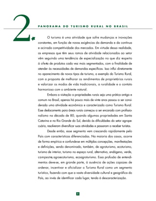 2

PANORAM A

DO

TURISMO

RURAL

NO

BRASIL

O turismo é uma atividade que sofre mudanças e inovações
constantes, em função de novas exigências da demanda e da contínua
e acirrada competitividade dos mercados. Em virtude dessa realidade,
as empresas que têm seus ramos de atividade relacionados ao setor
vêm seguindo uma tendência de especialização no que diz respeito
à o f e rta de produtos cada vez mais segmentados, com a finalidade de
atender às necessidades de demandas específicas. Isso influi diretamente
no aparecimento de novos tipos de turismo, a exemplo do Turismo Rural,
com a proposta de melhorar os rendimentos de proprietários rurais
e valorizar os modos de vida tradicionais, a ruralidade e o contato
harmonioso com o ambiente natural.
Embora a visitação a propriedades rurais seja uma prática antiga e
comum no Brasil, apenas há pouco mais de vinte anos passou a ser considerada uma atividade econômica e caracterizada como Turismo Rural.
Esse deslocamento para áreas rurais começou a ser encarado com profissionalismo na década de 80, quando algumas propriedades em Santa
Catarina e no Rio Grande do Sul, devido às dificuldades do setor agropecuário, resolveram diversificar suas atividades e passaram a receber turistas.
Desde então, esse segmento vem crescendo rapidamente pelo
País com características diferenciadas. Na maioria dos casos, ocorre
de forma empírica e confunde-se em múltiplas concepções, manifestações
e definições, sendo denominado, também, de agroturismo, ecoturismo,
turismo de interior, turismo no espaço rural, alternativo, endógeno, verde,
c a m p e s t re, agroecoturismo, ecoagroturismo. Essa profusão de entendimentos deve-se, em grande parte, à ausência de ações capazes de
ordenar, incentivar e oficializar o Turismo Rural como um segmento
turístico, fazendo com que a vasta diversidade cultural e geográfica do
País, ao invés de identificar cada lugar, tenda à descaracterização.

8

 