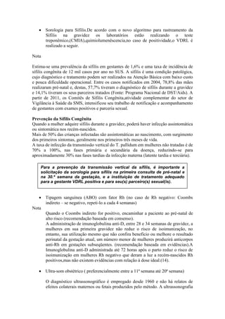  Sorologia para Sífilis.De acordo com o novo algoritmo para rastreamento da
     Sífilis na gravidez os laboratórios estão realizando o teste
     treponêmico,(CMIA),quimiolumenêscencia,no caso de positividade,o VDRL é
     realizado a seguir.

Nota

Estima-se uma prevalência da sífilis em gestantes de 1,6% e uma taxa de incidência de
sífilis congênita de 12 mil casos por ano no SUS. A sífilis é uma condição patológica,
cujo diagnóstico e tratamento podem ser realizados na Atenção Básica com baixo custo
e pouca dificuldade operacional. Entre os casos notificados em 2004, 78,8% das mães
realizaram pré-natal e, destas, 57,7% tiveram o diagnóstico de sífilis durante a gravidez
e 14,1% tiveram os seus parceiros tratados (Fonte: Programa Nacional de DST/Aids). A
partir de 2011, os Comitês de Sífilis Congênita,atividade complementar do setor de
Vigilância à Saúde da SMS, intensificou seu trabalho de notificação e acompanhamento
de gestantes com exames positivos e parceria sexual.

Prevenção da Sífilis Congênita
Quando a mulher adquire sífilis durante a gravidez, poderá haver infecção assintomática
ou sintomática nos recém-nascidos.
Mais de 50% das crianças infectadas são assintomáticas ao nascimento, com surgimento
dos primeiros sintomas, geralmente nos primeiros três meses de vida.
A taxa de infecção da transmissão vertical do T. pallidum em mulheres não tratadas é de
70% a 100%, nas fases primária e secundária da doença, reduzindo-se para
aproximadamente 30% nas fases tardias da infecção materna (latente tardia e terciária).

    Para a prevenção da transmissão vertical da sífilis, é importante a
    solicitação da sorologia para sífilis na primeira consulta de pré-natal e
    na 30.ª semana da gestação, e a instituição de tratamento adequado
    para a gestante VDRL positiva e para seu(s) parceiro(s) sexual(is).


    Tipagem sanguínea (ABO) com fator Rh (no caso de Rh negativo: Coombs
     indireto – se negativo, repeti‐lo a cada 4 semanas)
Nota
     Quando o Coombs indireto for positivo, encaminhar a paciente ao pré-natal de
     alto risco (recomendação baseada em consenso).
     A administração de imunoglobulina anti-D, entre 28 e 34 semanas de gravidez, a
     mulheres em sua primeira gravidez não reduz o risco de isoimunização, no
     entanto, sua utilização mesmo que não confira benefício ou melhore o resultado
     perinatal da gestação atual, um número menor de mulheres produzirá anticorpos
     anti-Rh em gestações subseqüentes. (recomendação baseada em evidências).A
     Imunoglobulina anti-D administrada até 72 horas após o parto reduz o risco de
     isoimunização em mulheres Rh negativo que deram a luz a recém-nascidos Rh
     positivos,mas não existem evidências com relação à dose ideal.(14).

    Ultra‐som obstétrico ( preferencialmente entre a 11ª semana até 20ª semana)

       O diagnóstico ultrassonográfico é empregado desde 1960 e não há relatos de
       efeitos colaterais maternos ou fetais produzidos pelo método. A ultrassonografia
 