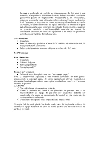 favorece a exploração do embrião e, posteriormente, do feto com o seu
       ambiente, acompanhando seu desenvolvimento físico e funcional. Alterações
       gestacionais podem ser diagnosticadas precocemente e, em consequência,
       podem-se acompanhar suas influências sobre o desenvolvimento morfológico
       fetal. Outro aspecto importante do exame ultrassonográfico refere-se ao estudo
       da placenta, do cordão umbilical e do líquido amniótico e a estimativa do peso
       pela ultrassonografia sendo importante na avaliação do crescimento no decorrer
       da gestação, reduzindo a morbimortalidade associada aos desvios do
       crescimento intraútero por meio do seguimento e da adoção de protocolos
       específicos para vigilância da vitalidade fetal.

No 2º trimestre:
    Urocultura
    Teste de sobrecarga glicêmica, a partir da 24ª semana, nos casos com fator de
       risco para Diabetes Gestacional
    Colpocitologia oncótica: se nunca colheu ou se colheu há + de 3 anos

No 3º trimestre:

Com 28 semanas:
   Urocultura
   Glicemia de jejum
   Sorologia para Sífilis
   Sorologia para HIV

Entre 35 e 37 semanas:
     Cultura de secreção vaginal e anal para Estreptococo grupo B
Nota. O Streptococcus Agalactiae é uma bactéria colonizante do trato genito-
urinário,sendo o principal agente de sepsis neonatal,com elevada mortalidade.o
diagnóstico é realizado por meio do swab vaginal e anal,colhido entre 35 e 37 semanas
em todas as gestantes.
ATENÇÃO:
     Não está indicado o tratamento na gestação.
     Anotar o resultado no cartão e no prontuário da gestante, pois é de
        responsabilidade da equipe de pré-natal este diagnóstico podendo ser
        questionada pela equipe de neonatologia do hospital se esta coleta não for
        documentada adequadamente.
     O tratamento é hospitalar e visa impossibilitar a infecção fetal

Na região Sul do município de São Paulo, desde 2009, foi implantada a filipeta de
orientação à equipe hospitalar em casos de exame positivo que deve ser anexada ao
cartão de pré-natal.
 