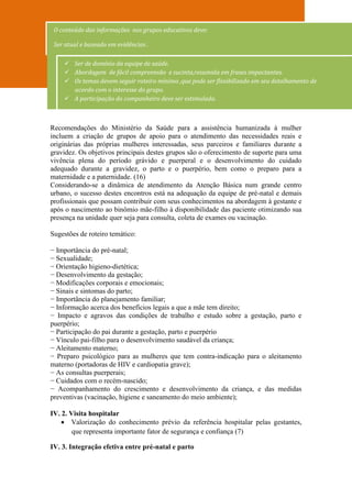 O conteúdo das informações nos grupos educativos deve:

 Ser atual e baseado em evidências .

     Ser de domínio da equipe de saúde.
     Abordagem de fácil compreensão e sucinta,resumida em frases impactantes.
     Os temas devem seguir roteiro mínimo ,que pode ser flexibilizado em seu detalhamento de
      acordo com o interesse do grupo.
     A participação do companheiro deve ser estimulada.



Recomendações do Ministério da Saúde para a assistência humanizada à mulher
incluem a criação de grupos de apoio para o atendimento das necessidades reais e
originárias das próprias mulheres interessadas, seus parceiros e familiares durante a
gravidez. Os objetivos principais destes grupos são o oferecimento de suporte para uma
vivência plena do período grávido e puerperal e o desenvolvimento do cuidado
adequado durante a gravidez, o parto e o puerpério, bem como o preparo para a
maternidade e a paternidade. (16)
Considerando-se a dinâmica de atendimento da Atenção Básica num grande centro
urbano, o sucesso destes encontros está na adequação da equipe de pré-natal e demais
profissionais que possam contribuir com seus conhecimentos na abordagem à gestante e
após o nascimento ao binômio mãe-filho à disponibilidade das paciente otimizando sua
presença na unidade quer seja para consulta, coleta de exames ou vacinação.

Sugestões de roteiro temático:

− Importância do pré-natal;
− Sexualidade;
− Orientação higieno-dietética;
− Desenvolvimento da gestação;
− Modificações corporais e emocionais;
− Sinais e sintomas do parto;
− Importância do planejamento familiar;
− Informação acerca dos benefícios legais a que a mãe tem direito;
− Impacto e agravos das condições de trabalho e estudo sobre a gestação, parto e
puerpério;
− Participação do pai durante a gestação, parto e puerpério
− Vínculo pai-filho para o desenvolvimento saudável da criança;
− Aleitamento materno;
− Preparo psicológico para as mulheres que tem contra-indicação para o aleitamento
materno (portadoras de HIV e cardiopatia grave);
− As consultas puerperais;
− Cuidados com o recém-nascido;
− Acompanhamento do crescimento e desenvolvimento da criança, e das medidas
preventivas (vacinação, higiene e saneamento do meio ambiente);

IV. 2. Visita hospitalar
     Valorização do conhecimento prévio da referência hospitalar pelas gestantes,
        que representa importante fator de segurança e confiança (7)

IV. 3. Integração efetiva entre pré-natal e parto
 