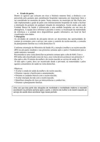  Grade de parto.
 Dentre os agravos que colocam em risco o binômio materno fetal, a distância a ser
 percorrida pela gestante para atendimento hospitalar representa um importante fator a
 ser considerado no momento do parto. Neste contexto, no município de São Paulo tem
 sido implementada a grade de parto com referenciamento hospitalar de modo a facilitar
 a internação da gestante em qualquer situação de emergência. Assim sendo, para cada
 Unidade Básica de Saúde é referenciada a uma unidade hospitalar em sua área de
 abrangência. A equipe deve informar a paciente o nome e a localização da maternidade
 de referência e a unidade deve disponibilizar quadro informativo em local de fácil
 visualização estes dados.
 V.Puerpério
 As atividades de controle do pós-parto devem ser decorrentes das oportunidades de
 contato já existentes com o serviço, tais como o controle do recém-nascido, a consulta
 de planejamento familiar ou a visita domiciliar (7)
 Conforme orientação do Ministério da Saúde (9), a atenção à mulher e ao recém-nascido
 (RN) no pós-parto imediato e nas primeiras semanas após o parto é fundamental para a
 saúde materna e neonatal.
 Recomenda-se uma visita domiciliar na primeira semana após a alta do bebê. Caso o
 RN tenha sido classificado como de risco, essa visita deverá acontecer nos primeiros 3
 dias após a alta. O retorno da mulher e do recém-nascido ao serviço de saúde, de 7 a
 10 dias após o parto, deve ser incentivado desde o pré-natal, na maternidade e pelos
 agentes comunitários de saúde na visita domiciliar.

 Objetivos:
 • Avaliar o estado de saúde da mulher e do recém-nascido;
 • Orientar e apoiar a família para a amamentação;
 • Orientar os cuidados básicos com o recém-nascido;
 • Avaliar interação da mãe com o recém-nascido;
 • Identificar situações de risco ou intercorrências e conduzi-las;
 • Orientar o planejamento familiar.

Uma vez que boa parte das situações de morbidade e mortalidade materna e neonatal
acontecem na primeira semana após o parto, o retorno da mulher e do recém-nascido ao
serviço de saúde deve acontecer logo nesse período.
 