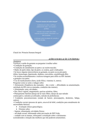 Check list: Primeira Semana Integral


                                                AÇÕES EM RELAÇÃO À PUÉRPERA
Anamnese
Verificar o cartão da gestante ou perguntar à mulher sobre:
• Condições da gestação;
• Condições do atendimento ao parto e ao recém-nascido;
• Dados do parto (data; tipo de parto; se cesárea, qual a indicação);
• Se houve alguma intercorrência na gestação, no parto ou no pós-parto
(febre, hemorragia, hipertensão, diabetes, convulsões, sensibilização Rh);
• Se recebeu aconselhamento e realizou testagem para sífilis ou HIV durante
a gestação e/ou parto;
• Uso de medicamentos (ferro, ácido fólico, vitamina A, outros).
Perguntar como se sente e indagar sobre:
• Aleitamento (freqüência das mamadas – dia e noite –, dificuldades na amamentação,
satisfação do RN com as mamadas, condições das mamas);
• Alimentação, sono, atividades;
• Dor, fluxo vaginal, sangramento, queixas urinárias, febre;
• Planejamento familiar (desejo de ter mais filhos, desejo de usar método
contraceptivo, métodos já utilizados, método de preferência);
• Condições psicoemocionais (estado de humor, preocupações, desânimo, fadiga,
outros);
• Condições sociais (pessoas de apoio, enxoval do bebê, condições para atendimento de
necessidades básicas).
     Avaliação clínico-ginecológica.
     Orientar sobre:
– higiene, alimentação, atividades físicas;
– atividade sexual, informando sobre prevenção de DST/Aids;
– cuidado com as mamas, reforçando a orientação sobre o aleitamento
(considerando a situação das mulheres que não puderem amamentar);
 