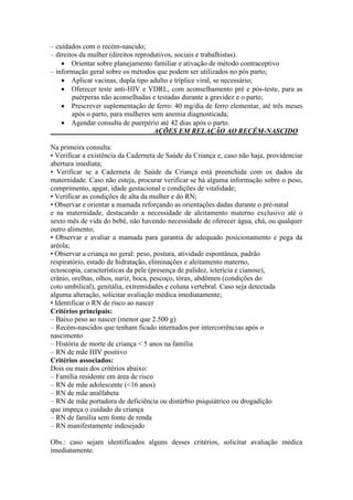 – cuidados com o recém-nascido;
– direitos da mulher (direitos reprodutivos, sociais e trabalhistas).
     Orientar sobre planejamento familiar e ativação de método contraceptivo
– informação geral sobre os métodos que podem ser utilizados no pós parto;
     Aplicar vacinas, dupla tipo adulto e tríplice viral, se necessário;
     Oferecer teste anti-HIV e VDRL, com aconselhamento pré e pós-teste, para as
        puérperas não aconselhadas e testadas durante a gravidez e o parto;
     Prescrever suplementação de ferro: 40 mg/dia de ferro elementar, até três meses
        após o parto, para mulheres sem anemia diagnosticada;
     Agendar consulta de puerpério até 42 dias após o parto.
                                     AÇÕES EM RELAÇÃO AO RECÉM-NASCIDO

Na primeira consulta:
• Verificar a existência da Caderneta de Saúde da Criança e, caso não haja, providenciar
abertura imediata;
• Verificar se a Caderneta de Saúde da Criança está preenchida com os dados da
maternidade. Caso não esteja, procurar verificar se há alguma informação sobre o peso,
comprimento, apgar, idade gestacional e condições de vitalidade;
• Verificar as condições de alta da mulher e do RN;
• Observar e orientar a mamada reforçando as orientações dadas durante o pré-natal
e na maternidade, destacando a necessidade de aleitamento materno exclusivo até o
sexto mês de vida do bebê, não havendo necessidade de oferecer água, chá, ou qualquer
outro alimento;
• Observar e avaliar a mamada para garantia de adequado posicionamento e pega da
aréola;
• Observar a criança no geral: peso, postura, atividade espontânea, padrão
respiratório, estado de hidratação, eliminações e aleitamento materno,
ectoscopia, características da pele (presença de palidez, icterícia e cianose),
crânio, orelhas, olhos, nariz, boca, pescoço, tórax, abdômen (condições do
coto umbilical), genitália, extremidades e coluna vertebral. Caso seja detectada
alguma alteração, solicitar avaliação médica imediatamente;
• Identificar o RN de risco ao nascer
Critérios principais:
– Baixo peso ao nascer (menor que 2.500 g)
– Recém-nascidos que tenham ficado internados por intercorrências após o
nascimento
– História de morte de criança < 5 anos na família
– RN de mãe HIV positivo
Critérios associados:
Dois ou mais dos critérios abaixo:
– Família residente em área de risco
– RN de mãe adolescente (<16 anos)
– RN de mãe analfabeta
– RN de mãe portadora de deficiência ou distúrbio psiquiátrico ou drogadição
que impeça o cuidado da criança
– RN de família sem fonte de renda
– RN manifestamente indesejado

Obs.: caso sejam identificados alguns desses critérios, solicitar avaliação médica
imediatamente.
 