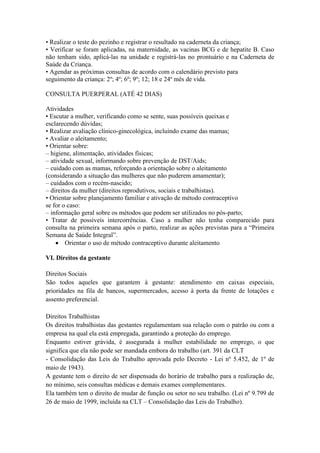 • Realizar o teste do pezinho e registrar o resultado na caderneta da criança;
• Verificar se foram aplicadas, na maternidade, as vacinas BCG e de hepatite B. Caso
não tenham sido, aplicá-las na unidade e registrá-las no prontuário e na Caderneta de
Saúde da Criança.
• Agendar as próximas consultas de acordo com o calendário previsto para
seguimento da criança: 2º; 4º; 6º; 9º; 12; 18 e 24º mês de vida.

CONSULTA PUERPERAL (ATÉ 42 DIAS)

Atividades
• Escutar a mulher, verificando como se sente, suas possíveis queixas e
esclarecendo dúvidas;
• Realizar avaliação clínico-ginecológica, incluindo exame das mamas;
• Avaliar o aleitamento;
• Orientar sobre:
– higiene, alimentação, atividades físicas;
– atividade sexual, informando sobre prevenção de DST/Aids;
– cuidado com as mamas, reforçando a orientação sobre o aleitamento
(considerando a situação das mulheres que não puderem amamentar);
– cuidados com o recém-nascido;
– direitos da mulher (direitos reprodutivos, sociais e trabalhistas).
• Orientar sobre planejamento familiar e ativação de método contraceptivo
se for o caso:
– informação geral sobre os métodos que podem ser utilizados no pós-parto;
• Tratar de possíveis intercorrências. Caso a mulher não tenha comparecido para
consulta na primeira semana após o parto, realizar as ações previstas para a “Primeira
Semana de Saúde Integral”.
     Orientar o uso de método contraceptivo durante aleitamento

VI. Direitos da gestante

Direitos Sociais
São todos aqueles que garantem à gestante: atendimento em caixas especiais,
prioridades na fila de bancos, supermercados, acesso à porta da frente de lotações e
assento preferencial.

Direitos Trabalhistas
Os direitos trabalhistas das gestantes regulamentam sua relação com o patrão ou com a
empresa na qual ela está empregada, garantindo a proteção do emprego.
Enquanto estiver grávida, é assegurada à mulher estabilidade no emprego, o que
significa que ela não pode ser mandada embora do trabalho (art. 391 da CLT
- Consolidação das Leis do Trabalho aprovada pelo Decreto - Lei nº 5.452, de 1º de
maio de 1943).
A gestante tem o direito de ser dispensada do horário de trabalho para a realização de,
no mínimo, seis consultas médicas e demais exames complementares.
Ela também tem o direito de mudar de função ou setor no seu trabalho. (Lei nº 9.799 de
26 de maio de 1999, incluída na CLT – Consolidação das Leis do Trabalho).
 