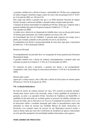 A gestante, também tem o direito à licença– maternidade de 120 dias com o pagamento
do salário integral e benefícios legais a partir do oitavo mês de gestação (LEI nº 10.421
de 15 de abril de 2002, art. 392 da CLT).
Para exigir este direito a gestante tem que ir ao INSS (Instituto Nacional do Seguro
Social), levando a carteira de trabalho e atestado médico comprovando gravidez.
A duração da licença maternidade foi ampliada por 60 dias, desde que a empresa onde a
gestante trabalhe faça parte do Programa Empresa Cidadã (Lei 11.770, de
9 de setembro de 2008).
A mulher tem o direito de ser dispensada do trabalho duas vezes ao dia por pelo menos
30 minutos para amamentar, até o bebê completar seis meses (Art. 396
da Consolidação das Leis do Trabalho). A gestante pode negociar esse tempo com o
patrão, por exemplo, juntando os dois períodos em um só, de uma hora.
O companheiro tem direito a licença-paternidade de cinco dias, logo após o nascimento
do bebê (Art. 7º da Constituição Federal)

Direitos no Pré-natal

O acompanhamento de pré-natal deve ser assegurado de forma gratuita pela Secretaria
Municipal de Saúde.
A gestante também tem o direito de conhecer antecipadamente o hospital onde será
realizado seu parto (Lei Federal nº 11.634, de 27 de dezembro de 2007).

No momento do parto e pós-parto, a gestante tem direito a um acompanhante:
companheiro, mãe, irmã, amiga ou outra pessoa (Portaria nº 2.418 de 2 de dezembro de
2005).

Direitos após o parto
Agora que a criança nasceu, mãe e filho têm o direito de ficar juntos no mesmo quarto
(Portaria no 1.016 de 26 de agosto de 1993).

VII. Avaliação/Indicadores

Do total de mortes de crianças menores de 1ano, 52% ocorrem no período neonatal.
Grande parte dessas mortes está associada, ainda, à baixa qualidade da assistência à
gestação, ao parto e ao puerpério (Fonte: Secretaria de Vigilância em Saúde/MS). A
qualidade de pré-natal pode ser avaliada quanto ao processo de trabalho realizado nos
serviços de saúde ,são os Indicadores de Processo.A proporção de nascidos vivos e /ou
de baixo-peso reflete o resultado alcançado após todos os procedimentos terem sido
realizados na oferta de serviços nas Unidades Básicas de Saúde (Indicadores de
Resultado) e,no conjunto maior de serviços de um Município,é possível avaliar o
impacto destas ações por meio dos Coeficientes de Incidência de agravos relacionados
ao ciclo gravídico puerperal e da mortalidade também relacionada a estes agravos.


INDICADORES DE PROCESSO
 