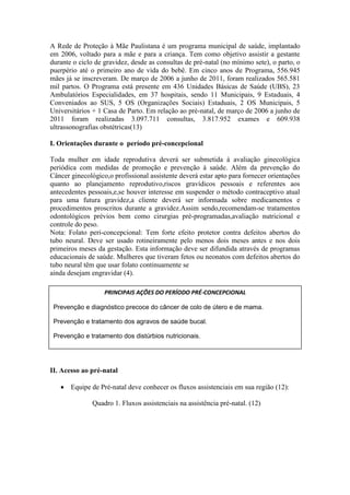 A Rede de Proteção à Mãe Paulistana é um programa municipal de saúde, implantado
em 2006, voltado para a mãe e para a criança. Tem como objetivo assistir a gestante
durante o ciclo de gravidez, desde as consultas de pré-natal (no mínimo sete), o parto, o
puerpério até o primeiro ano de vida do bebê. Em cinco anos de Programa, 556.945
mães já se inscreveram. De março de 2006 a junho de 2011, foram realizados 565.581
mil partos. O Programa está presente em 436 Unidades Básicas de Saúde (UBS), 23
Ambulatórios Especialidades, em 37 hospitais, sendo 11 Municipais, 9 Estaduais, 4
Conveniados ao SUS, 5 OS (Organizações Sociais) Estaduais, 2 OS Municipais, 5
Universitários + 1 Casa de Parto. Em relação ao pré-natal, de março de 2006 a junho de
2011 foram realizadas 3.097.711 consultas, 3.817.952 exames e 609.938
ultrassonografias obstétricas(13)

I. Orientações durante o período pré-concepcional

Toda mulher em idade reprodutiva deverá ser submetida à avaliação ginecológica
periódica com medidas de promoção e prevenção à saúde. Além da prevenção do
Câncer ginecológico,o profissional assistente deverá estar apto para fornecer orientações
quanto ao planejamento reprodutivo,riscos gravídicos pessoais e referentes aos
antecedentes pessoais,e,se houver interesse em suspender o método contraceptivo atual
para uma futura gravidez,a cliente deverá ser informada sobre medicamentos e
procedimentos proscritos durante a gravidez.Assim sendo,recomendam-se tratamentos
odontológicos prévios bem como cirurgias pré-programadas,avaliação nutricional e
controle do peso.
Nota: Folato peri-concepcional: Tem forte efeito protetor contra defeitos abertos do
tubo neural. Deve ser usado rotineiramente pelo menos dois meses antes e nos dois
primeiros meses da gestação. Esta informação deve ser difundida através de programas
educacionais de saúde. Mulheres que tiveram fetos ou neonatos com defeitos abertos do
tubo neural têm que usar folato continuamente se
ainda desejam engravidar (4).

                   PRINCIPAIS AÇÕES DO PERÍODO PRÉ-CONCEPCIONAL

 Prevenção e diagnóstico precoce do câncer de colo de útero e de mama.

 Prevenção e tratamento dos agravos de saúde bucal.

 Prevenção e tratamento dos distúrbios nutricionais.




II. Acesso ao pré-natal

    Equipe de Pré-natal deve conhecer os fluxos assistenciais em sua região (12):

               Quadro 1. Fluxos assistenciais na assistência pré-natal. (12)
 