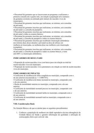 • Percentual de gestantes que se inscreveram no programa e realizaram a
primeira consulta até o quarto mês, em relação à população-alvo (número
de gestantes existente ou estimado pelo número de nascidos vivos do
(município);
• Percentual de gestantes inscritas que realizaram, no mínimo, seis consultas
de pré-natal;
• Percentual de gestantes inscritas que realizaram, no mínimo, seis consultas
de pré-natal e a consulta de puerpério;
• Percentual de gestantes inscritas que realizaram, no mínimo, seis consultas
de pré-natal e todos os exames básicos;
• Percentual de gestantes inscritas que realizaram, no mínimo, seis consultas
de pré-natal, a consulta de puerpério e todos os exames básicos;
• Percentual de gestantes inscritas que receberam imunização antitetânica
(no mínimo duas doses durante o pré-natal ou dose de reforço em
mulheres já imunizadas, ou nenhuma dose nas mulheres com imunização
(completa);
• Percentual de gestantes inscritas que realizaram, no mínimo, seis consultas
de pré-natal, a consulta de puerpério e todos os exames básicos, o teste
anti-HIV e a imunização antitetânica.

INDICADORES DE RESULTADO

• Proporção de recém-nascidos vivos com baixo peso em relação ao total de
recém-nascidos vivos do município;
• Proporção de recém-nascidos vivos prematuros em relação ao total de recém-nascidos
vivos do município.

INDICADORES DE IMPACTO
• Coeficiente de incidência de sífilis congênita no município, comparado com o
do ano anterior (recomenda-se < 1/1000 NV);
• Coeficiente de incidência de tétano neonatal no município, comparado com
o do ano anterior;
• Razão de mortalidade materna no município, comparada com a do ano
anterior;
• Coeficiente de mortalidade neonatal precoce no município, comparado com
o do ano anterior;
• Coeficiente de mortalidade neonatal tardia no município, comparado com o
do ano anterior;
• Coeficiente de mortalidade neonatal total no município, comparado com o
do ano anterior.

VIII. Considerações finais

Na Atenção Básica a de que se atentar para os seguintes procedimentos:

   1. Conhecer a população de mulheres em idade reprodutiva da área abrangência da
      Unidade Básica de Saúde e garantir informação de qualidade e utilização de
      contracepção efetiva por ciclo de vida.
 
