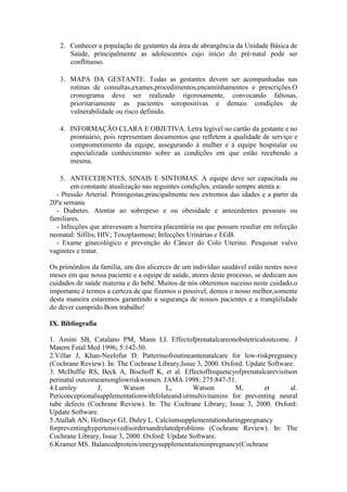 2. Conhecer a população de gestantes da área de abrangência da Unidade Básica de
      Saúde, principalmente as adolescentes cujo início do pré-natal pode ser
      conflituoso.

   3. MAPA DA GESTANTE. Todas as gestantes devem ser acompanhadas nas
      rotinas de consultas,exames,procedimentos,encaminhamentos e prescrições.O
      cronograma deve ser realizado rigorosamente, convocando faltosas,
      prioritariamente as pacientes soropositivas e demais condições de
      vulnerabilidade ou risco definido.

   4. INFORMAÇÃO CLARA E OBJETIVA. Letra legível no cartão da gestante e no
      prontuário, pois representam documentos que refletem a qualidade de serviço e
      comprometimento da equipe, assegurando à mulher e à equipe hospitalar ou
      especializada conhecimento sobre as condições em que estão recebendo a
      mesma.

    5. ANTECEDENTES, SINAIS E SINTOMAS. A equipe deve ser capacitada ou
        em constante atualização nas seguintes condições, estando sempre atenta a:
  - Pressão Arterial. Primigestas,principalmente nos extremos das idades e a partir da
20ªa semana.
  - Diabetes. Atentar ao sobrepeso e ou obesidade e antecedentes pessoais ou
familiares.
  - Infecções que atravessam a barreira placentária ou que possam resultar em infecção
neonatal: Sífilis; HIV; Toxoplasmose; Infecções Urinárias e EGB.
  - Exame ginecológico e prevenção do Câncer do Colo Uterino. Pesquisar vulvo
vaginites e tratar.

Os primórdios da família, um dos alicerces de um indivíduo saudável estão nestes nove
meses em que nossa paciente e a equipe de saúde, atores deste processo, se dedicam aos
cuidados de saúde materna e do bebê. Muitos de nós obteremos sucesso neste cuidado,o
importante é termos a certeza de que fizemos o possível, demos o nosso melhor,somente
desta maneira estaremos garantindo a segurança de nossos pacientes e a tranqüilidade
do dever cumprido.Bom trabalho!

IX. Bibliografia

1. Amini SB, Catalano PM, Mann LI. Effectofprenatalcareonobstetricaloutcome. J
Matern Fetal Med 1996; 5:142-50.
2.Villar J, Khan-Neelofur D. Patternsofroutineantenatalcare for low-riskpregnancy
(Cochrane Review). In: The Cochrane Library,Issue 3, 2000. Oxford: Update Software.
3. McDuffie RS, Beck A, Bischoff K, et al. Effectoffrequencyofprenatalcarevisitson
perinatal outcomeamonglowriskwomen. JAMA 1998; 275:847-51.
4.Lumley        J,        Watson        L,       Watson        M,        et      al.
Periconceptionalsupplementationwithfolateand/ormultivitamins for preventing neural
tube defects (Cochrane Review). In: The Cochrane Library, Issue 3, 2000. Oxford:
Update Software.
5.Atallah AN, Hofmeyr GJ, Duley L. Calciumsupplementationduringpregnancy
forpreventinghypertensivedisordersandrelatedproblems (Cochrane Review). In: The
Cochrane Library, Issue 3, 2000. Oxford: Update Software.
6.Kramer MS. Balancedprotein/energysupplementationinpregnancy(Cochrane
 