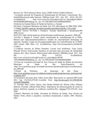 Review). In: The Cochrane Library, Issue 3,2000. Oxford: Update Software.
7.Avaliação nacional do Programa de Humanização do Pré-natal e Nascimento. Rev.
SaúdePública[serial onthe Internet]. 2008Apr [cited 2011 July 05] ; 42(2): 383-387.
Availablefrom:           http://www.scielo.br/scielo.php?script=sci_arttext&pid=S0034-
89102008000200029&lng=en. doi: 10.1590/S0034-89102008000200029.
8.Informe da Atenção Básica 36 Saúde da Família e a Atenção
Pré-Natal e Puerperal Ministério da Saúde Ano VII, julho/agosto de 2006 ISSN 1806-
1192http://dtr2001.saude.gov.br/editora/produtos/periodicos/iab/06_1159_P.pdf
9.Manual Técnico Pré-Natal e Puerpério :Atenção Qualificada e humanizada.MS
2006.Acesso                                                                          em
06/07/2011:http://portal.saude.gov.br/portal/arquivos/pdf/manual_puerperio_2006.pdf
10.Villar J, Bergsjø P. Ensayo clínico aleatorizado de controlprenatal de la OMS:
Manual para lapuestaenprácticadelnuevo modelo de controlprenatal [homepage da
Internet]. Genebra: Grupo de InvestigacióndelEstudio de ControlPrenatal de la OMS;
2003 [citado 2006 Maio 12]. Availablefrom: http://who.int/reproductive-health/rhl.
[ Links ]
11.Calderon Iracema de Mattos Paranhos, Cecatti José Guilherme, Vega Carlos
Eduardo Pereira. Intervenções benéficas no pré-natal para prevenção da mortalidade
materna. Rev. Bras. Ginecol. Obstet.[serial onthe Internet]. 2006May [cited 2011 July
08]           ;                     28(5):            310-315.           Availablefrom:
http://www.scielo.br/scielo.php?script=sci_arttext&pid=S0100-
72032006000500008&lng=en. doi: 10.1590/S0100-72032006000500008.
12.Curso de Assistência pré-natal da Área Técnica de Saúde da Mulher da Secretaria
Municipal         de        Saúde       de        São        Paulo.Disponível        em
:http://www.prefeitura.sp.gov.br/cidade/secretarias/upload/saude/arquivos/mulher/prena
tal_2009.pdf
13.Portal     da     Prefeitura         do      Município     de     São     Paulo     .
http://www.prefeitura.sp.gov.br/cidade/secretarias/saude/programas/mae_paulistana/ind
ex.php?p=5657
14.Assistência pré-natal parte II.Rev.Assoc.Med. Bras.[serial on internet].2007.[cited
2011 Sep 13];53(6):479-481.Available from: http://dx.doi.org10./10.1590/S0104-
4230200700060008.
15. Noronha Neto, Carlos; Souza, Alex Sandro Rolland de; Moraes Filho, Olímpio
Barbosa; Noronha, Adriana Mota Bione. Importância da ultrassonografia de rotina na
prática obstétrica segundo as evidências científicas.Rev. Femina;37(5):239-245, maio
2009
16.Brasil. Ministério da Saúde. Secretaria de Políticas de Saúde. Área Técnica da
Mulher. Parto, aborto e puerpério: assistência humanizada à mulher, 2001. Brasília;
2001.
 