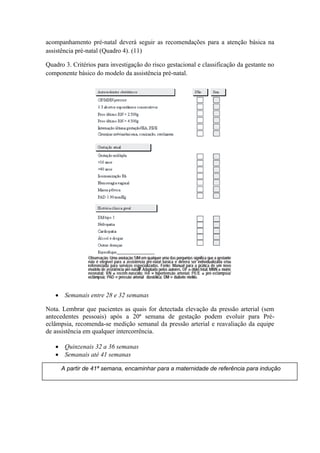 acompanhamento pré-natal deverá seguir as recomendações para a atenção básica na
assistência pré-natal (Quadro 4). (11)

Quadro 3. Critérios para investigação do risco gestacional e classificação da gestante no
componente básico do modelo da assistência pré-natal.




    Semanais entre 28 e 32 semanas

Nota. Lembrar que pacientes as quais for detectada elevação da pressão arterial (sem
antecedentes pessoais) após a 20ª semana de gestação podem evoluir para Pré-
eclâmpsia, recomenda-se medição semanal da pressão arterial e reavaliação da equipe
de assistência em qualquer intercorrência.

    Quinzenais 32 a 36 semanas
    Semanais até 41 semanas

      A partir de 41ª semana, encaminhar para a maternidade de referência para indução
 