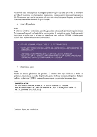recomenda-se a realização de exame protoparasitológico de fezes em todas as mulheres
grávidas.O momento oportuno para o tratamento é o mais precoce possível, logo após as
16–20 semanas, para evitar os potenciais riscos teratogênicos das drogas e a somatória
de seu efeito emético à emese da gravidez.(9).

    Urina I, Urocultura

Nota.
A infecção urinária é comum na gravidez, podendo ser causada por microorganismos da
flora perineal normal. A bacteriúria assintomática é a condição mais freqüente,sendo
importante ressaltar que o achado de urocultura com mais de 100.000 colônias pode
evoluir para pielonefrite com maior freqüência.


     COLHER URINA I E UROCULTURA: 1º / 2º E 3º TRIMESTRES

     TRATAMENTO PREFERENCIALMENTE DE ACORDO COM A SENSIBILIDADE DO
      ANTIBIOGRAMA.

     A INFECCÇÃO URINÁRIA NÃO TRATADA OU NÃO ACOMPANHADA
      ADEQUADAMENTE REPRESENTA IMPORTANTE CAUSA DE PREMATURIDADE
      , NATIMORTO E INFECÇÃO NEONATAL SECUNDÁRIA.




    Glicemia de jejum

Nota
Avalia do estado glicêmico da gestante. O exame deve ser solicitado a todas as
gestantes, na primeira consulta do pré-natal, como teste de rastreamento para o diabetes
mellitus gestacional (DMG), independentemente da presença de fatores de risco.

 IMPORTÂNCIA:
 ALTOS ÍNDICES DE MORBIMORTALIDADE PERINATAL COMO
 MACROSSOMIA FETAL ,PREMATURIDADE , MALFORMAÇÕES E ÓBITO
 FETAL (MORTE SILENCIOSA ).




Condutas frente aos resultados:
 