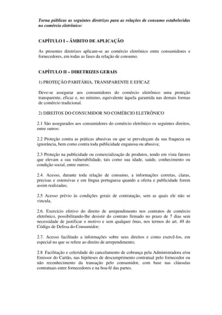 Torna públicas as seguintes diretrizes para as relações de consumo estabelecidas
no comércio eletrônico:


CAPÍTULO I – ÂMBITO DE APLICAÇÃO

As presentes diretrizes aplicam-se ao comércio eletrônico entre consumidores e
fornecedores, em todas as fases da relação de consumo.


CAPÍTULO II – DIRETRIZES GERAIS

1) PROTEÇÃO PARITÁRIA, TRANSPARENTE E EFICAZ

Deve-se assegurar aos consumidores do comércio eletrônico uma proteção
transparente, eficaz e, no mínimo, equivalente àquela garantida nas demais formas
de comércio tradicional.

2) DIREITOS DO CONSUMIDOR NO COMÉRCIO ELETRÔNICO

2.1 São assegurados aos consumidores do comércio eletrônico os seguintes direitos,
entre outros:

2.2 Proteção contra as práticas abusivas ou que se prevaleçam da sua fraqueza ou
ignorância, bem como contra toda publicidade enganosa ou abusiva;

2.3 Proteção na publicidade ou comercialização de produtos, tendo em vista fatores
que elevam a sua vulnerabilidade, tais como sua idade, saúde, conhecimento ou
condição social, entre outros;

2.4. Acesso, durante toda relação de consumo, a informações corretas, claras,
precisas e ostensivas e em língua portuguesa quando a oferta e publicidade forem
assim realizadas;

2.5 Acesso prévio às condições gerais de contratação, sem as quais ele não se
vincula,

2.6. Exercício efetivo do direito de arrependimento nos contratos de comércio
eletrônico, possibilitando-lhe desistir do contrato firmado no prazo de 7 dias sem
necessidade de justificar o motivo e sem qualquer ônus, nos termos do art. 49 do
Código de Defesa do Consumidor;

2.7. Acesso facilitado a informações sobre seus direitos e como exercê-los, em
especial no que se refere ao direito de arrependimento;

2.8 Facilitação e celeridade do cancelamento de cobrança pela Administradora e/ou
Emissor do Cartão, nas hipóteses de descumprimento contratual pelo fornecedor ou
não reconhecimento da transação pelo consumidor, com base nas cláusulas
contratuais entre fornecedores e na boa-fé das partes.
 