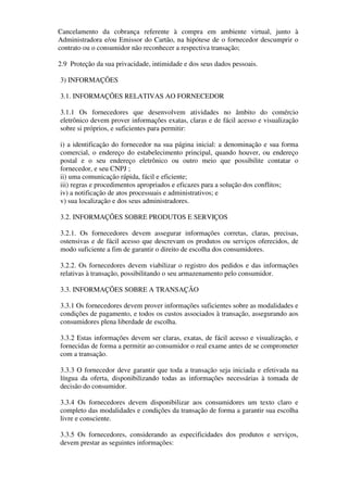 Cancelamento da cobrança referente à compra em ambiente virtual, junto à
Administradora e/ou Emissor do Cartão, na hipótese de o fornecedor descumprir o
contrato ou o consumidor não reconhecer a respectiva transação;

2.9 Proteção da sua privacidade, intimidade e dos seus dados pessoais.

3) INFORMAÇÕES

3.1. INFORMAÇÕES RELATIVAS AO FORNECEDOR

3.1.1 Os fornecedores que desenvolvem atividades no âmbito do comércio
eletrônico devem prover informações exatas, claras e de fácil acesso e visualização
sobre si próprios, e suficientes para permitir:

i) a identificação do fornecedor na sua página inicial: a denominação e sua forma
comercial, o endereço do estabelecimento principal, quando houver, ou endereço
postal e o seu endereço eletrônico ou outro meio que possibilite contatar o
fornecedor, e seu CNPJ ;
ii) uma comunicação rápida, fácil e eficiente;
iii) regras e procedimentos apropriados e eficazes para a solução dos conflitos;
iv) a notificação de atos processuais e administrativos; e
v) sua localização e dos seus administradores.

3.2. INFORMAÇÕES SOBRE PRODUTOS E SERVIÇOS

3.2.1. Os fornecedores devem assegurar informações corretas, claras, precisas,
ostensivas e de fácil acesso que descrevam os produtos ou serviços oferecidos, de
modo suficiente a fim de garantir o direito de escolha dos consumidores.

3.2.2. Os fornecedores devem viabilizar o registro dos pedidos e das informações
relativas à transação, possibilitando o seu armazenamento pelo consumidor.

3.3. INFORMAÇÕES SOBRE A TRANSAÇÃO

3.3.1 Os fornecedores devem prover informações suficientes sobre as modalidades e
condições de pagamento, e todos os custos associados à transação, assegurando aos
consumidores plena liberdade de escolha.

3.3.2 Estas informações devem ser claras, exatas, de fácil acesso e visualização, e
fornecidas de forma a permitir ao consumidor o real exame antes de se comprometer
com a transação.

3.3.3 O fornecedor deve garantir que toda a transação seja iniciada e efetivada na
língua da oferta, disponibilizando todas as informações necessárias à tomada de
decisão do consumidor.

3.3.4 Os fornecedores devem disponibilizar aos consumidores um texto claro e
completo das modalidades e condições da transação de forma a garantir sua escolha
livre e consciente.

3.3.5 Os fornecedores, considerando as especificidades dos produtos e serviços,
devem prestar as seguintes informações:
 