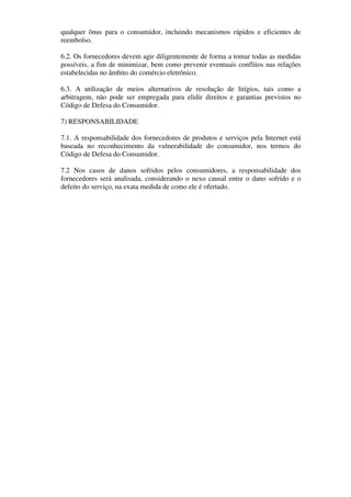 qualquer ônus para o consumidor, incluindo mecanismos rápidos e eficientes de
reembolso.

6.2. Os fornecedores devem agir diligentemente de forma a tomar todas as medidas
possíveis, a fim de minimizar, bem como prevenir eventuais conflitos nas relações
estabelecidas no âmbito do comércio eletrônico.

6.3. A utilização de meios alternativos de resolução de litígios, tais como a
arbitragem, não pode ser empregada para elidir direitos e garantias previstos no
Código de Defesa do Consumidor.

7) RESPONSABILIDADE

7.1. A responsabilidade dos fornecedores de produtos e serviços pela Internet está
baseada no reconhecimento da vulnerabilidade do consumidor, nos termos do
Código de Defesa do Consumidor.

7.2 Nos casos de danos sofridos pelos consumidores, a responsabilidade dos
fornecedores será analisada, considerando o nexo causal entre o dano sofrido e o
defeito do serviço, na exata medida de como ele é ofertado.
 