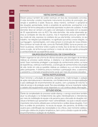MINISTÉRIO DA SAÚDE / Secretaria de Atenção à Saúde / Departamento de Atenção Básica


                               continuação
    104
                                                                VISITAS DOMICILIARES
                                Devem possuir também de caráter eventual, em face das necessidades concretas.
                                A visita domiciliar constitui importante instrumento da prática de promoção, pre-
                                venção e assistência à saúde. Busca-se, dessa maneira, conhecer e apropriar-se
                                das situações apresentadas, tendo o propósito de aprofundar, acompanhar e en-
                                caminhar de forma adequada as demandas apontadas no plano de cuidados. A visita
                                domiciliar deve ser sempre uma ação a ser planejada e executada com as equipes
                                de SF, especialmente com os ACS. Na visita domiciliar, não serão observadas ap-
              ATENÇÃO BÁSICA
CADERNOS DE




                                enas as condições de vida dos usuários, mas é importante procurar apreender o
                                seu modo de vida, expresso no cotidiano de sua vida familiar, comunitária, no seu
                                trabalho, nas relações que estabelece, no significado que atribui a essas relações, na
                                sua linguagem, representações, com vistas sempre à construção de novas sínteses.
                                Para conhecer tal modo de vida, como diz Martinelli (2006), torna-se preciso con-
                                hecer as pessoas, vislumbrar onde o sujeito se revela. Isso se dá não só no discurso
                                como na ação, de tal forma que conhecer o modo de vida dos sujeitos pressupõe
                                o conhecimento de sua experiência social.
                                                 GRUPOS EDUCATIVOS E/OU DE CONVIVÊNCIA
                                Podem organizar-se sob a forma de oficinas educativas para abordagem de temáticas
                                relativas ao processo saúde–doença, à cidadania e ao desenvolvimento pessoal e
                                social. Esses momentos privilegiam a percepção do conhecimento prévio, as trocas
                                de experiências, vivências e sentimentos, a construção de conhecimento e de projeto
                                de vida, tendo em vista as questões relativas ao cotidiano ou a um tema solicitado
                                pelos participantes. A dinâmica procura incentivar a participação ativa, a autonomia,
                                a autoestima, o chamado empoderamento social, por meio de processo educativo.
                                                              VISITAS INSTITUCIONAIS
                                Visam fomentar a articulação de parcerias, planejamento, implementação e avaliação
                                de ações interinstitucionais e intersetoriais, com fortalecimento da corresponsabilização
                                e para viabilização de encaminhamentos de usuários, com a proposta de incluí-los na
                                rede de serviço e de proteção social. Para essa estratégia, torna-se importante realizar
                                o cadastro dos equipamentos sociais disponíveis e o uso contínuo dessas informações.
                                                                    ESTUDO SOCIAL
                                Diante da complexidade do processo saúde–doença, o serviço social deve também
                                atuar na articulação e no fortalecimento das ações interdisciplinares e intersetoriais,
                                por meio da mobilização da equipe e de parceiros para a discussão de situações indi-
                                viduais e familiares que apresentam maior vulnerabilidade, nas quais o estudo social é
                                importante instrumento utilizado para conhecimento e análise dessas situações. Com
                                foco na análise de prontuários, na escuta da equipe, dos parceiros, da família e do
                                usuário para a identificação das necessidades e nos críticos, esse momento viabiliza a
                                construção coletiva de projetos terapêuticos, bem como a divisão e ajuste de tarefas,
                                encaminhamentos e avaliação de resultados.
                                                                                                                      continua...
 