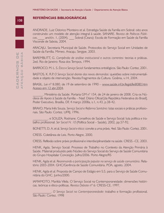 MINISTÉRIO DA SAÚDE / Secretaria de Atenção à Saúde / Departamento de Atenção Básica


                               REFERÊNCIAS BIBLIOGRÁFICAS
    108

                               ANDRADE, Luiz Odorico Monteiro et al. Estratégia Saúde da Família em Sobral: oito anos
                               construindo um modelo de atenção integral à saúde. SANARE. Revista de Políticas Públi-
                               cas.____ anoV,n. 1, (2004). ___ Sobral (Ceara): Escola de Formação em Saúde da Família
                               Visconde de Saboia, 2004.
                               ARACAJU. Secretaria Municipal de Saúde. Protocolos do Serviço Social em Unidades de
                               Saúde da Família. Mimeo. Aracaju, Sergipe, 2003.
              ATENÇÃO BÁSICA
CADERNOS DE




                               BAREMBLITT, G. Compêndio de análise institucional e outras correntes: teorias e práticas.
                               2ed. Rio de Janeiro: Rosa dos Tempos, 1994.
                               BARROCO, M. L. S. Ética e Serviço Social: fundamentos ontológicos. São Paulo: Cortez, 2001.
                               BASTOS, K. R.P O Serviço Social diante das novas demandas: questões sobre instrumentali-
                                              .
                               dade e objeto de intervenção. Revista Fragmentos da Cultura. Goiânia, v.14, 2004.
                               BRASIL. Lei nº 8.080, de 19 de setembro de 1990 – www.saúde.inf.br/legisl/lei8080.htm
                               Acesso em 12 abr.2004.
                               ______. Ministério da Saúde. Portaria GM n° 154, de 24 de janeiro de 2008. Cria os Nú-
                               cleos de Apoio à Saúde da Família – Nasf. Diário Oficial [da República Federativa do Brasil],
                               Poder Executivo, Brasília, DF, 4 março 2008a, s.1, n.43, p.38-42.
                               BRAVO, Maria Inês Souza. Serviço Social e Reforma Sanitária: lutas sociais e práticas profissio-
                               nais. São Paulo: Cortez. UFRJ, 1996.
                               _________. e SOUZA, Rodriane. Conselhos de Saúde e Serviço Social: luta política e tra-
                               balho profissional. Ser Social N. 10 (Política Social – Saúde), 2002, pp.57-92.
                               BONETTI, D. A. et al. Serviço Social e ética: convite a uma práxis. 4ed. São Paulo: Cortez, 2001.
                               CRESS. Coletânea de Leis. Porto Alegre, 2000.
                               CRESS. Reflexão sobre práxis profissional e interdisciplinaridade na saúde. CRESS –CE, 2003.
                               HENK, Agda. Serviço Social: Processo de Trabalho no Contexto da Atenção Primária à
                               Saúde. Material produzido pelo Núcleo do Serviço Social do Serviço de Saúde Comunitária
                               do Grupo Hospitalar Conceição. Julho/2006. Porto Alegre/RS
                               HENK, Agda et al. Reanimando a participação popular no serviço de saúde comunitária. Rela-
                               tório 2003-2004. GHC/Gerência de Saúde Comunitária. POA, agosto, 2004.
                               HENK, Agda et al. Proposta de Campo de Estágio em S.S. para o Serviço de Saúde Comu-
                               nitária do GHC. Junho/2000.
                               IAMAMOTO, Marilda Vilela. O Serviço Social na Contemporaneidade: dimensões históri-
                               cas, teóricas e ético-políticas. Revista Debate nº 6: CRESS-CE, 1997.
                               ___________. O Serviço Social na Contemporaneidade: trabalho e formação profissional.
                               São Paulo: Cortez, 1998
 
