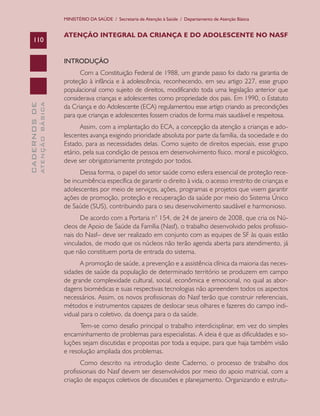 MINISTÉRIO DA SAÚDE / Secretaria de Atenção à Saúde / Departamento de Atenção Básica


                               ATENÇÃO INTEGRAL DA CRIANÇA E DO ADOLESCENTE NO NASF
    110


                               INTRODUÇÃO
                                     Com a Constituição Federal de 1988, um grande passo foi dado na garantia de
                               proteção à infância e à adolescência, reconhecendo, em seu artigo 227, esse grupo
                               populacional como sujeito de direitos, modificando toda uma legislação anterior que
                               considerava crianças e adolescentes como propriedade dos pais. Em 1990, o Estatuto
              ATENÇÃO BÁSICA
CADERNOS DE




                               da Criança e do Adolescente (ECA) regulamentou esse artigo criando as precondições
                               para que crianças e adolescentes fossem criados de forma mais saudável e respeitosa.
                                     Assim, com a implantação do ECA, a concepção da atenção a crianças e ado-
                               lescentes avança exigindo prioridade absoluta por parte da família, da sociedade e do
                               Estado, para as necessidades delas. Como sujeito de direitos especiais, esse grupo
                               etário, pela sua condição de pessoa em desenvolvimento físico, moral e psicológico,
                               deve ser obrigatoriamente protegido por todos.
                                     Dessa forma, o papel do setor saúde como esfera essencial de proteção rece-
                               be incumbência específica de garantir o direito à vida, o acesso irrestrito de crianças e
                               adolescentes por meio de serviços, ações, programas e projetos que visem garantir
                               ações de promoção, proteção e recuperação da saúde por meio do Sistema Único
                               de Saúde (SUS), contribuindo para o seu desenvolvimento saudável e harmonioso.
                                     De acordo com a Portaria n° 154, de 24 de janeiro de 2008, que cria os Nú-
                               cleos de Apoio de Saúde da Família (Nasf), o trabalho desenvolvido pelos profissio-
                               nais do Nasf– deve ser realizado em conjunto com as equipes de SF às quais estão
                               vinculados, de modo que os núcleos não terão agenda aberta para atendimento, já
                               que não constituem porta de entrada do sistema.
                                     A promoção de saúde, a prevenção e a assistência clínica da maioria das neces-
                               sidades de saúde da população de determinado território se produzem em campo
                               de grande complexidade cultural, social, econômica e emocional, no qual as abor-
                               dagens biomédicas e suas respectivas tecnologias não apreendem todos os aspectos
                               necessários. Assim, os novos profissionais do Nasf terão que construir referenciais,
                               métodos e instrumentos capazes de deslocar seus olhares e fazeres do campo indi-
                               vidual para o coletivo, da doença para o da saúde.
                                     Tem-se como desafio principal o trabalho interdicisplinar, em vez do simples
                               encaminhamento de problemas para especialistas. A ideia é que as dificuldades e so-
                               luções sejam discutidas e propostas por toda a equipe, para que haja também visão
                               e resolução ampliada dos problemas.
                                      Como descrito na introdução deste Caderno, o processo de trabalho dos
                               profissionais do Nasf devem ser desenvolvidos por meio do apoio matricial, com a
                               criação de espaços coletivos de discussões e planejamento. Organizando e estrutu-
 