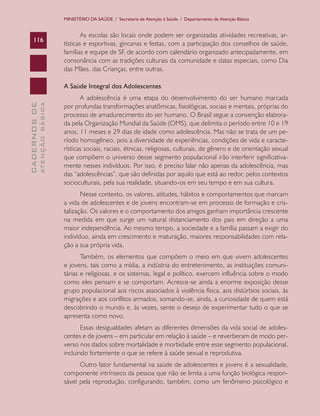 MINISTÉRIO DA SAÚDE / Secretaria de Atenção à Saúde / Departamento de Atenção Básica


                                       As escolas são locais onde podem ser organizadas atividades recreativas, ar-
    116
                               tísticas e esportivas, gincanas e festas, com a participação dos conselhos de saúde,
                               famílias e equipe de SF, de acordo com calendário organizado antecipadamente, em
                               consonância com as tradições culturais da comunidade e datas especiais, como Dia
                               das Mães, das Crianças, entre outras.

                               A Saúde Integral dos Adolescentes
                                      A adolescência é uma etapa do desenvolvimento do ser humano marcada
              ATENÇÃO BÁSICA
CADERNOS DE




                               por profundas transformações anatômicas, fisiológicas, sociais e mentais, próprias do
                               processo de amadurecimento do ser humano. O Brasil segue a convenção elabora-
                               da pela Organização Mundial da Saúde (OMS), que delimita o período entre 10 e 19
                               anos, 11 meses e 29 dias de idade como adolescência. Mas não se trata de um pe-
                               ríodo homogêneo, pois a diversidade de experiências, condições de vida e caracte-
                               rísticas sociais, raciais, étnicas, religiosas, culturais, de gênero e de orientação sexual
                               que compõem o universo desse segmento populacional irão interferir significativa-
                               mente nesses indivíduos. Por isso, é preciso falar não apenas da adolescência, mas
                               das “adolescências”, que são definidas por aquilo que está ao redor, pelos contextos
                               socioculturais, pela sua realidade, situando-os em seu tempo e em sua cultura.
                                      Nesse contexto, os valores, atitudes, hábitos e comportamentos que marcam
                               a vida de adolescentes e de jovens encontram-se em processo de formação e cris-
                               talização. Os valores e o comportamento dos amigos ganham importância crescente
                               na medida em que surge um natural distanciamento dos pais em direção a uma
                               maior independência. Ao mesmo tempo, a sociedade e a família passam a exigir do
                               indivíduo, ainda em crescimento e maturação, maiores responsabilidades com rela-
                               ção a sua própria vida.
                                      Também, os elementos que compõem o meio em que vivem adolescentes
                               e jovens, tais como a mídia, a indústria do entretenimento, as instituições comuni-
                               tárias e religiosas, e os sistemas, legal e político, exercem influência sobre o modo
                               como eles pensam e se comportam. Acresce-se ainda a enorme exposição desse
                               grupo populacional aos riscos associados à violência física, aos distúrbios sociais, às
                               migrações e aos conflitos armados, somando-se, ainda, a curiosidade de quem está
                               descobrindo o mundo e, às vezes, sente o desejo de experimentar tudo o que se
                               apresenta como novo.
                                      Essas desigualdades afetam as diferentes dimensões da vida social de adoles-
                               centes e de jovens – em particular em relação à saúde – e reverberam de modo per-
                               verso nos dados sobre mortalidade e morbidade entre esse segmento populacional,
                               incluindo fortemente o que se refere à saúde sexual e reprodutiva.
                                     Outro fator fundamental na saúde de adolescentes e jovens é a sexualidade,
                               componente intrínseco da pessoa que não se limita a uma função biológica respon-
                               sável pela reprodução, configurando, também, como um fenômeno psicológico e
 